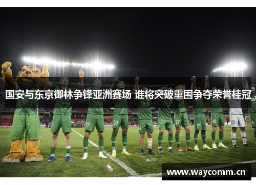 国安与东京御林争锋亚洲赛场 谁将突破重围争夺荣誉桂冠